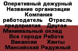 Оперативный дежурный › Название организации ­ Компания-работодатель › Отрасль предприятия ­ Другое › Минимальный оклад ­ 1 - Все города Работа » Вакансии   . Ханты-Мансийский,Радужный г.